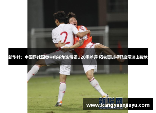 新华社：中国足球国奥主帅崔龙洙带领U20零差评 拓宽青训视野启示深山藏龙